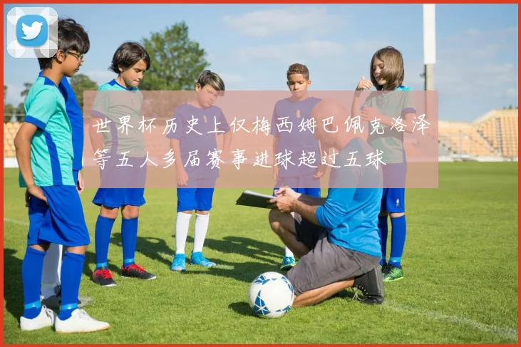 世界杯历史上仅梅西姆巴佩克洛泽等五人多届赛事进球超过五球