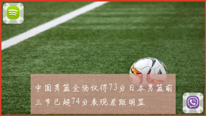 中国男篮全场仅得73分日本男篮前三节已超74分表现差距明显