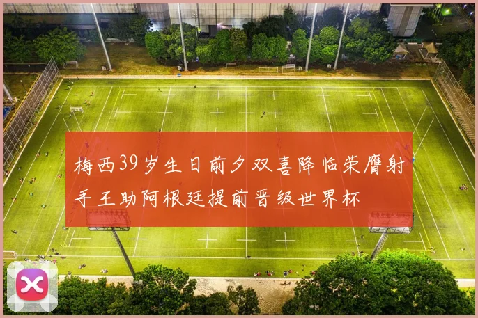 梅西39岁生日前夕双喜降临荣膺射手王助阿根廷提前晋级世界杯