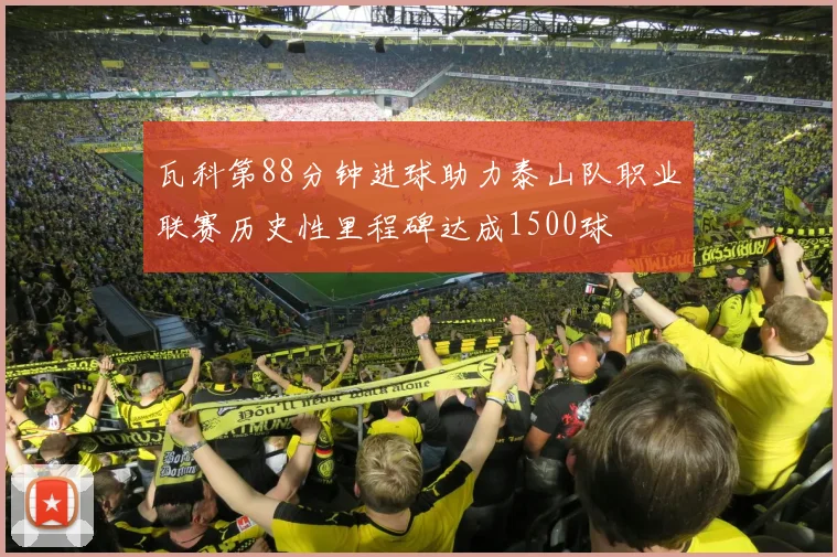 瓦科第88分钟进球助力泰山队职业联赛历史性里程碑达成1500球