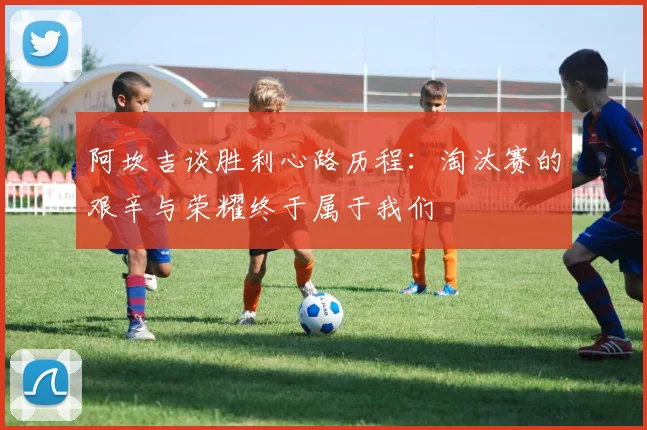 阿坎吉谈胜利心路历程：淘汰赛的艰辛与荣耀终于属于我们