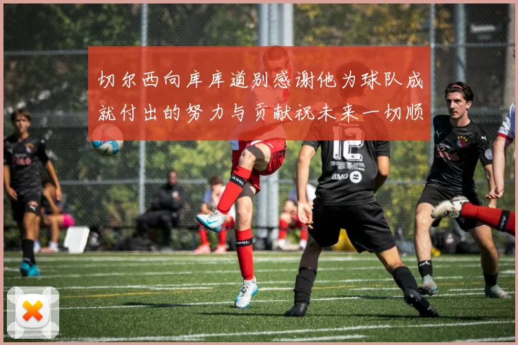 切尔西向库库道别感谢他为球队成就付出的努力与贡献祝未来一切顺利