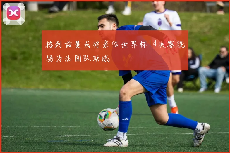 格列兹曼或将亲临世界杯14决赛现场为法国队助威