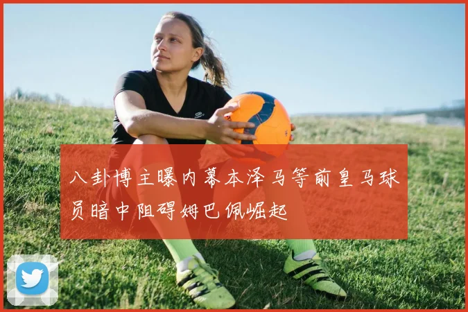 八卦博主曝内幕本泽马等前皇马球员暗中阻碍姆巴佩崛起