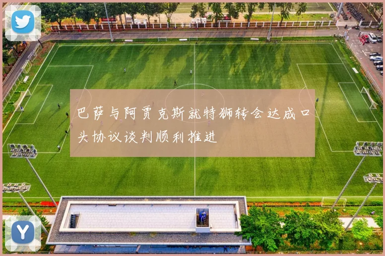 巴萨与阿贾克斯就特狮转会达成口头协议谈判顺利推进