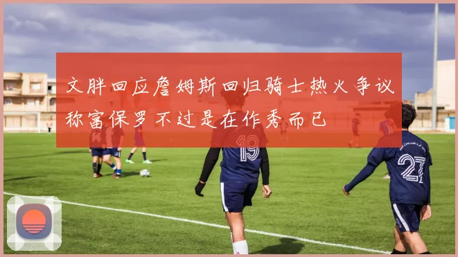 文胖回应詹姆斯回归骑士热火争议称富保罗不过是在作秀而已