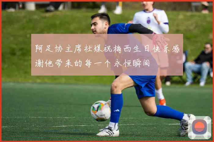 阿足协主席社媒祝梅西生日快乐感谢他带来的每一个永恒瞬间