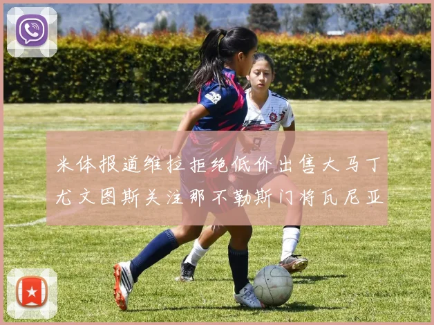 米体报道维拉拒绝低价出售大马丁尤文图斯关注那不勒斯门将瓦尼亚