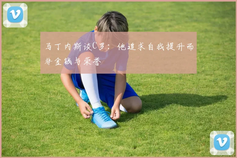 马丁内斯谈C罗：他追求自我提升而非金钱与荣誉