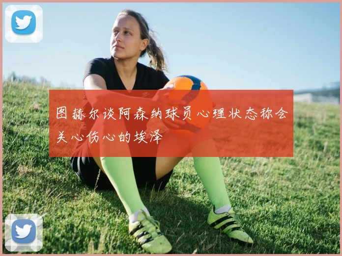 图赫尔谈阿森纳球员心理状态称会关心伤心的埃泽