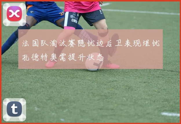 法国队淘汰赛隐忧边后卫表现堪忧孔德特奥需提升状态