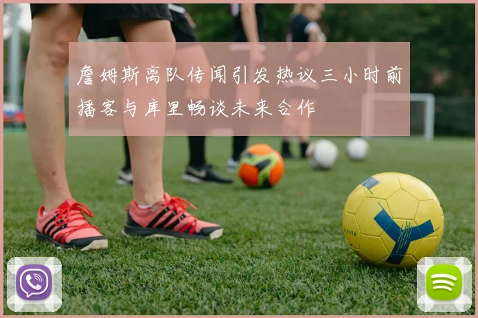 詹姆斯离队传闻引发热议三小时前播客与库里畅谈未来合作