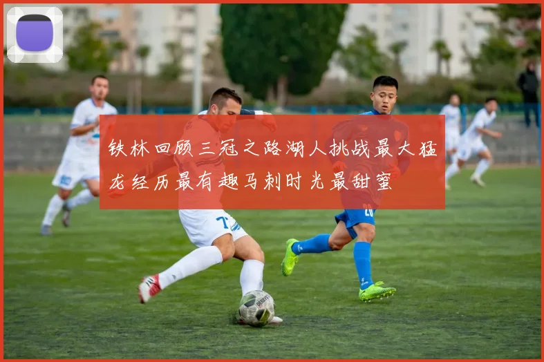 铁林回顾三冠之路湖人挑战最大猛龙经历最有趣马刺时光最甜蜜