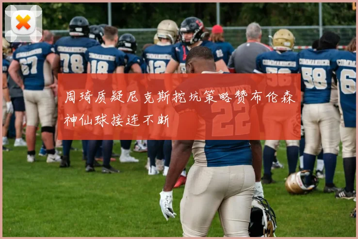 周琦质疑尼克斯挖坑策略赞布伦森神仙球接连不断