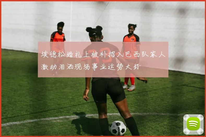 埃德松婚礼上被补招入巴西队家人激动泪洒现场事业运势大好