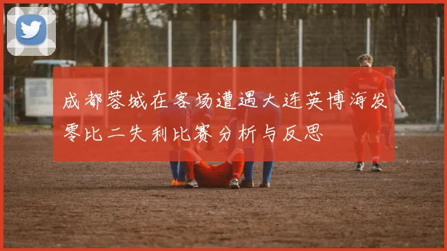 成都蓉城在客场遭遇大连英博海发零比二失利比赛分析与反思