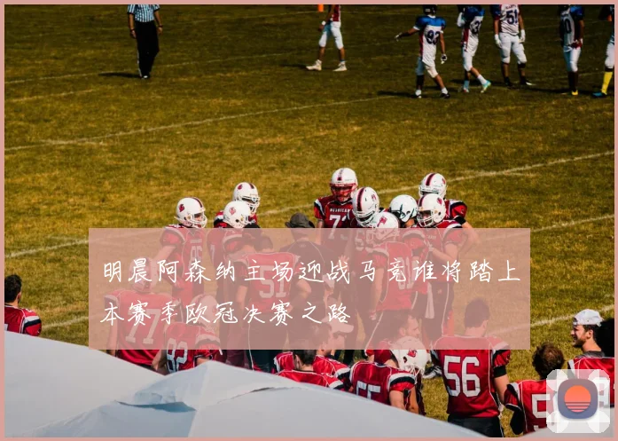 明晨阿森纳主场迎战马竞谁将踏上本赛季欧冠决赛之路