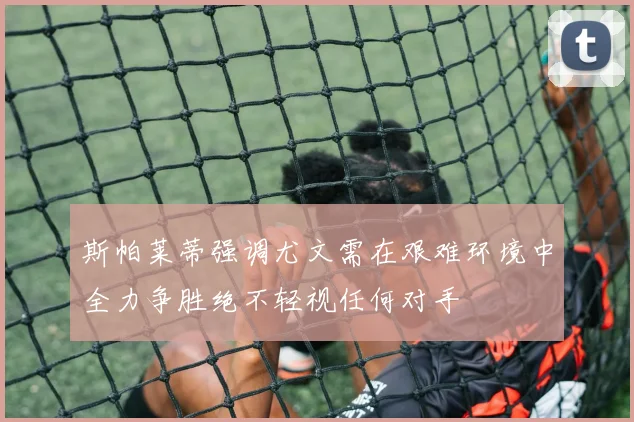 斯帕莱蒂强调尤文需在艰难环境中全力争胜绝不轻视任何对手