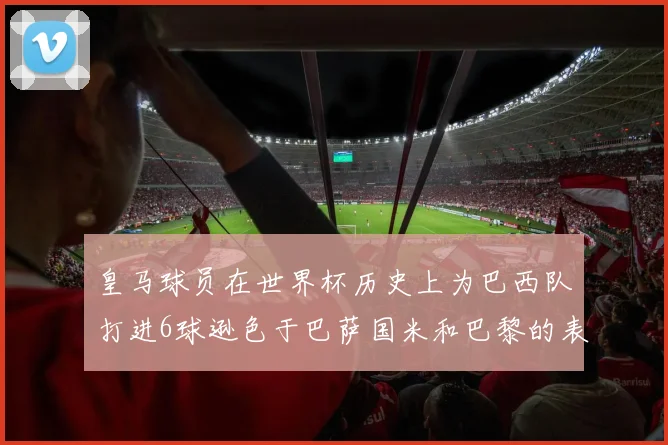 皇马球员在世界杯历史上为巴西队打进6球逊色于巴萨国米和巴黎的表现