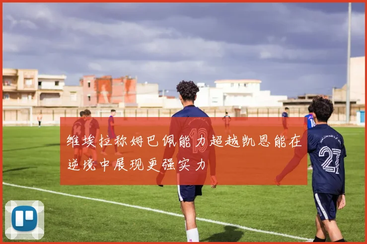 维埃拉称姆巴佩能力超越凯恩能在逆境中展现更强实力