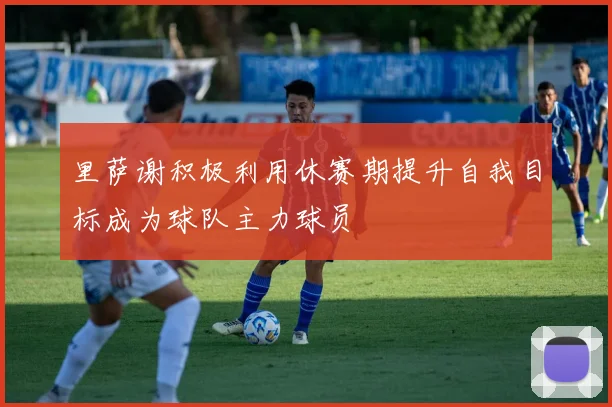 里萨谢积极利用休赛期提升自我目标成为球队主力球员